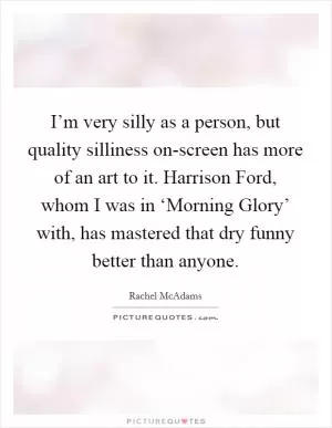 I’m very silly as a person, but quality silliness on-screen has more of an art to it. Harrison Ford, whom I was in ‘Morning Glory’ with, has mastered that dry funny better than anyone Picture Quote #1