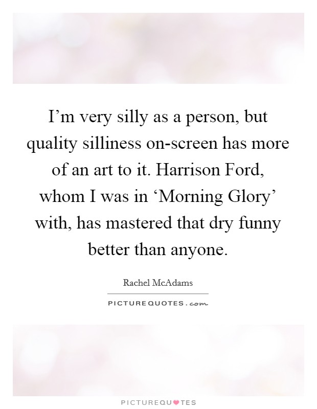 I'm very silly as a person, but quality silliness on-screen has more of an art to it. Harrison Ford, whom I was in ‘Morning Glory' with, has mastered that dry funny better than anyone. Picture Quote #1