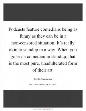 Podcasts feature comedians being as funny as they can be in a non-censored situation. It’s really akin to standup in a way. When you go see a comedian in standup, that is the most pure, unadulterated form of their art Picture Quote #1