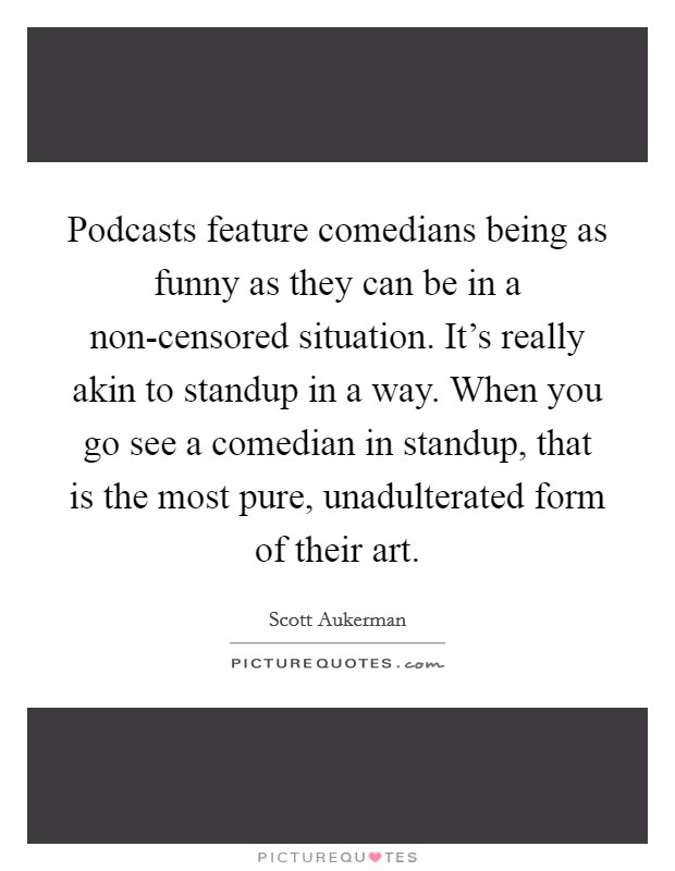 Podcasts feature comedians being as funny as they can be in a non-censored situation. It's really akin to standup in a way. When you go see a comedian in standup, that is the most pure, unadulterated form of their art. Picture Quote #1