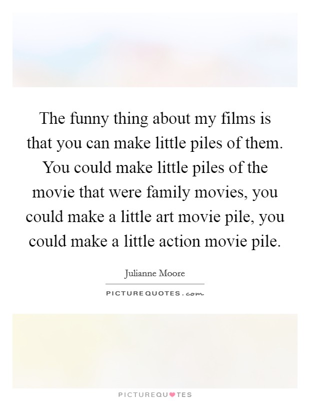 The funny thing about my films is that you can make little piles of them. You could make little piles of the movie that were family movies, you could make a little art movie pile, you could make a little action movie pile. Picture Quote #1