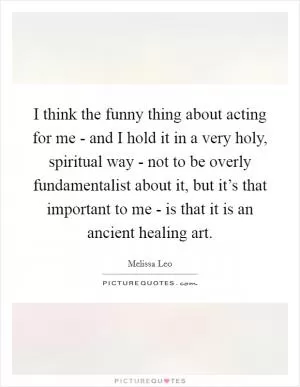 I think the funny thing about acting for me - and I hold it in a very holy, spiritual way - not to be overly fundamentalist about it, but it’s that important to me - is that it is an ancient healing art Picture Quote #1