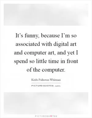 It’s funny, because I’m so associated with digital art and computer art, and yet I spend so little time in front of the computer Picture Quote #1
