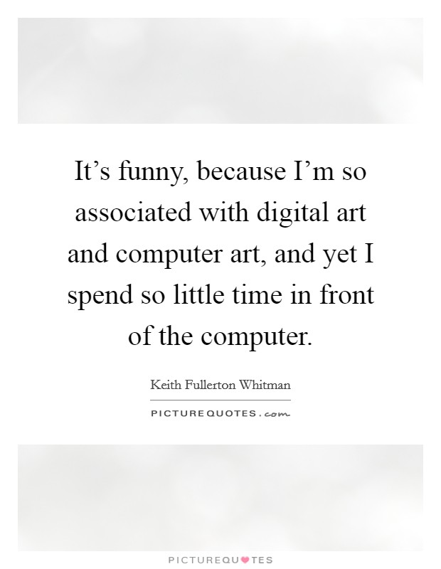 It's funny, because I'm so associated with digital art and computer art, and yet I spend so little time in front of the computer. Picture Quote #1