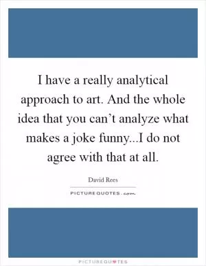 I have a really analytical approach to art. And the whole idea that you can’t analyze what makes a joke funny...I do not agree with that at all Picture Quote #1