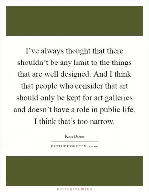 I’ve always thought that there shouldn’t be any limit to the things that are well designed. And I think that people who consider that art should only be kept for art galleries and doesn’t have a role in public life, I think that’s too narrow Picture Quote #1