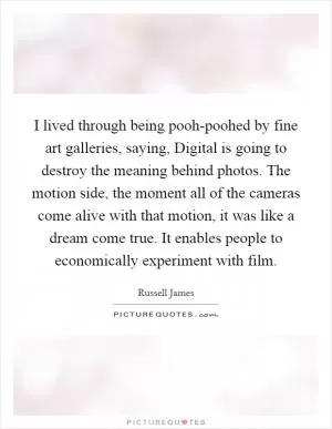I lived through being pooh-poohed by fine art galleries, saying, Digital is going to destroy the meaning behind photos. The motion side, the moment all of the cameras come alive with that motion, it was like a dream come true. It enables people to economically experiment with film Picture Quote #1
