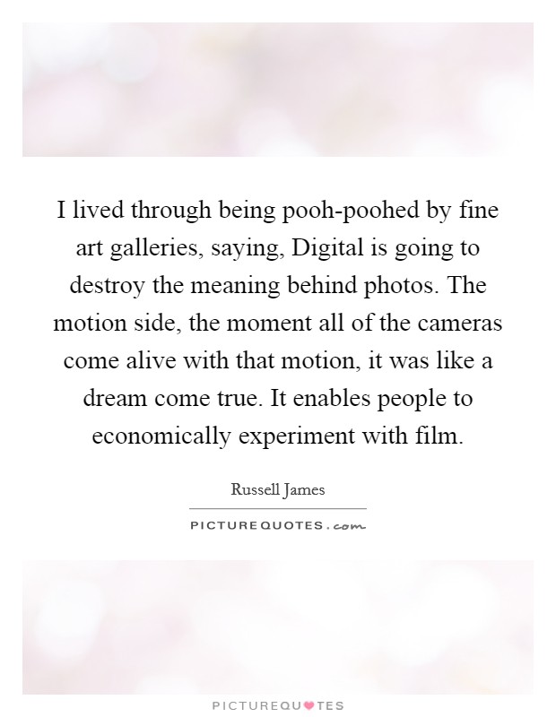 I lived through being pooh-poohed by fine art galleries, saying, Digital is going to destroy the meaning behind photos. The motion side, the moment all of the cameras come alive with that motion, it was like a dream come true. It enables people to economically experiment with film. Picture Quote #1