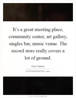 It’s a great meeting place, community center, art gallery, singles bar, music venue. The record store really covers a lot of ground Picture Quote #1
