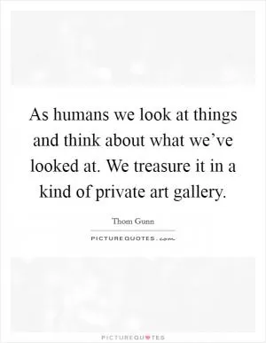 As humans we look at things and think about what we’ve looked at. We treasure it in a kind of private art gallery Picture Quote #1