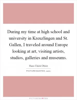 During my time at high school and university in Kreuzlingen and St. Gallen, I traveled around Europe looking at art, visiting artists, studios, galleries and museums Picture Quote #1