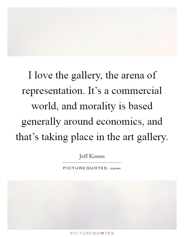 I love the gallery, the arena of representation. It's a commercial world, and morality is based generally around economics, and that's taking place in the art gallery. Picture Quote #1