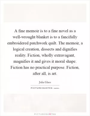 A fine memoir is to a fine novel as a well-wrought blanket is to a fancifully embroidered patchwork quilt. The memoir, a logical creation, dissects and dignifies reality. Fiction, wholly extravagant, magnifies it and gives it moral shape. Fiction has no practical purpose. Fiction, after all, is art Picture Quote #1