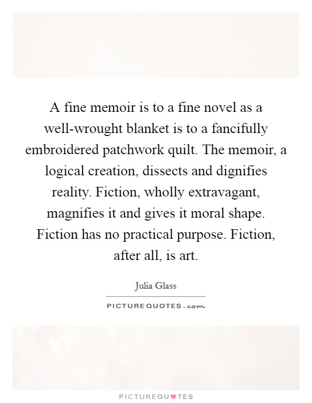 A fine memoir is to a fine novel as a well-wrought blanket is to a fancifully embroidered patchwork quilt. The memoir, a logical creation, dissects and dignifies reality. Fiction, wholly extravagant, magnifies it and gives it moral shape. Fiction has no practical purpose. Fiction, after all, is art. Picture Quote #1