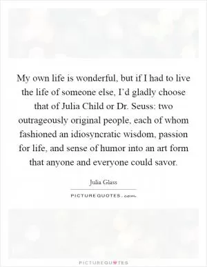 My own life is wonderful, but if I had to live the life of someone else, I’d gladly choose that of Julia Child or Dr. Seuss: two outrageously original people, each of whom fashioned an idiosyncratic wisdom, passion for life, and sense of humor into an art form that anyone and everyone could savor Picture Quote #1
