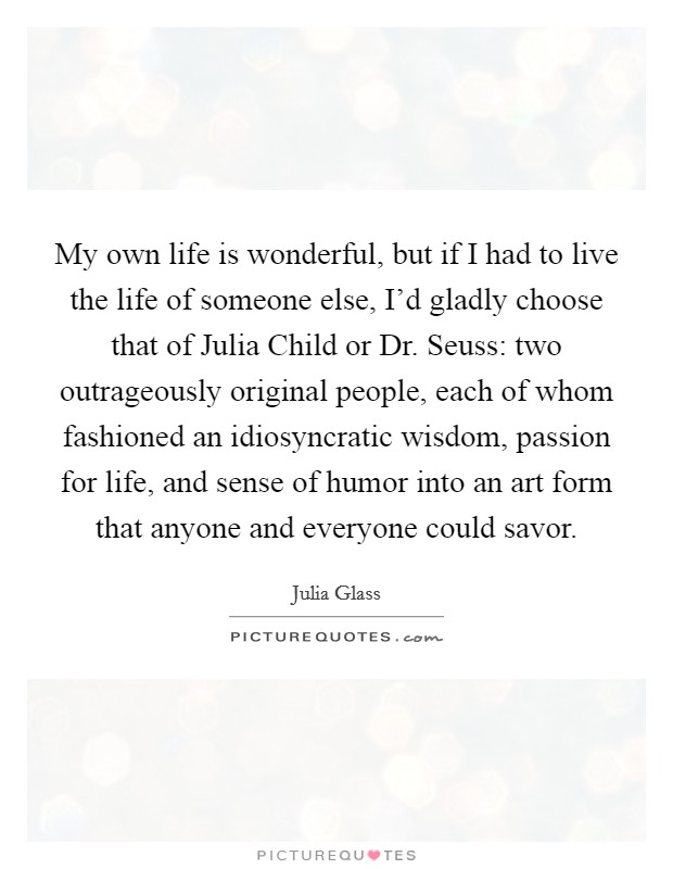 My own life is wonderful, but if I had to live the life of someone else, I'd gladly choose that of Julia Child or Dr. Seuss: two outrageously original people, each of whom fashioned an idiosyncratic wisdom, passion for life, and sense of humor into an art form that anyone and everyone could savor. Picture Quote #1
