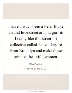 I have always been a Peter Blake fan and love street art and graffiti. I really like this street-art collective called Faile. They’re from Brooklyn and make these prints of beautiful women Picture Quote #1