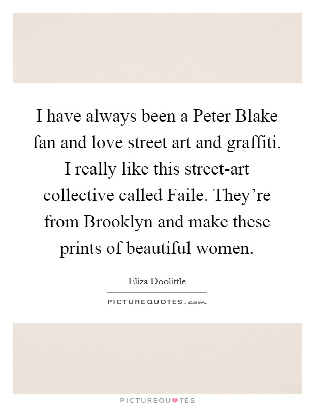 I have always been a Peter Blake fan and love street art and graffiti. I really like this street-art collective called Faile. They're from Brooklyn and make these prints of beautiful women. Picture Quote #1