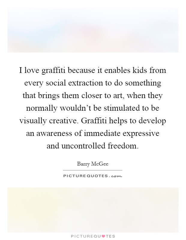 I love graffiti because it enables kids from every social extraction to do something that brings them closer to art, when they normally wouldn't be stimulated to be visually creative. Graffiti helps to develop an awareness of immediate expressive and uncontrolled freedom. Picture Quote #1