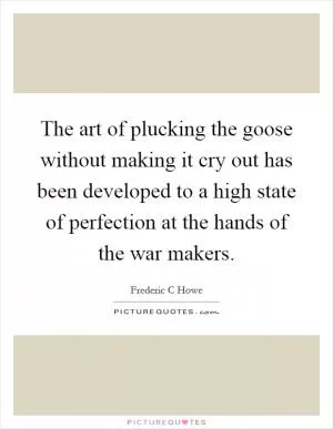 The art of plucking the goose without making it cry out has been developed to a high state of perfection at the hands of the war makers Picture Quote #1