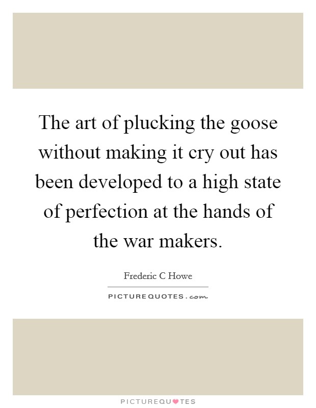 The art of plucking the goose without making it cry out has been developed to a high state of perfection at the hands of the war makers. Picture Quote #1