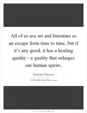 All of us use art and literature as an escape from time to time, but if it’s any good, it has a healing quality - a quality that enlarges our human spirits Picture Quote #1