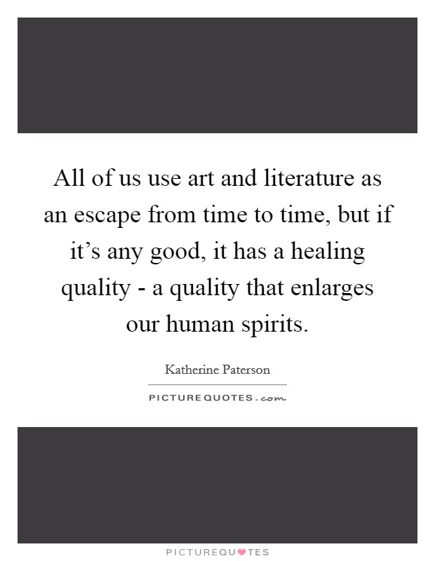 All of us use art and literature as an escape from time to time, but if it's any good, it has a healing quality - a quality that enlarges our human spirits. Picture Quote #1