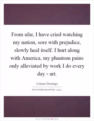 From afar, I have cried watching my nation, sore with prejudice, slowly heal itself. I hurt along with America, my phantom pains only alleviated by work I do every day - art Picture Quote #1