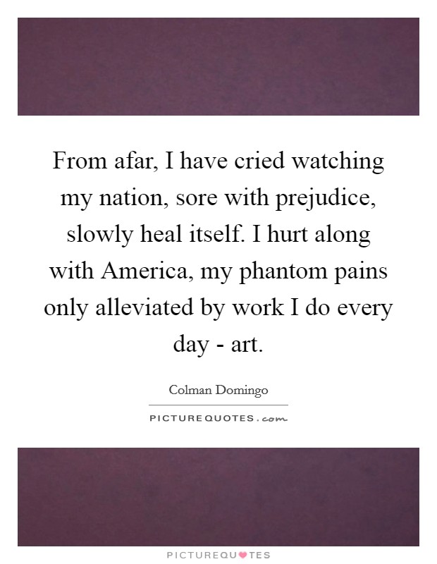 From afar, I have cried watching my nation, sore with prejudice, slowly heal itself. I hurt along with America, my phantom pains only alleviated by work I do every day - art. Picture Quote #1