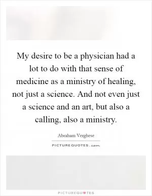 My desire to be a physician had a lot to do with that sense of medicine as a ministry of healing, not just a science. And not even just a science and an art, but also a calling, also a ministry Picture Quote #1