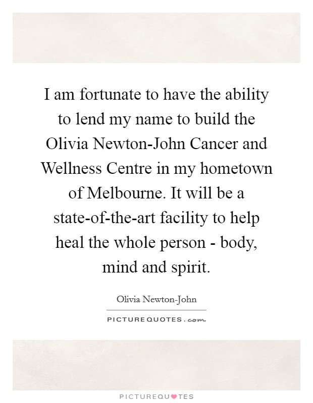 I am fortunate to have the ability to lend my name to build the Olivia Newton-John Cancer and Wellness Centre in my hometown of Melbourne. It will be a state-of-the-art facility to help heal the whole person - body, mind and spirit. Picture Quote #1