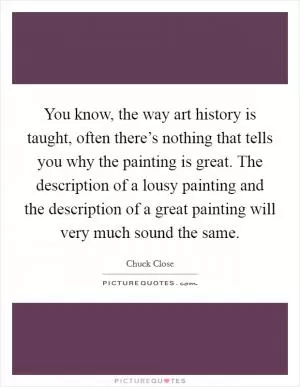 You know, the way art history is taught, often there’s nothing that tells you why the painting is great. The description of a lousy painting and the description of a great painting will very much sound the same Picture Quote #1