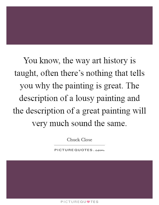 You know, the way art history is taught, often there's nothing that tells you why the painting is great. The description of a lousy painting and the description of a great painting will very much sound the same. Picture Quote #1