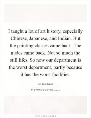 I taught a lot of art history, especially Chinese, Japanese, and Indian. But the painting classes came back. The nudes came back. Not so much the still lifes. So now our department is the worst department, partly because it has the worst facilities Picture Quote #1
