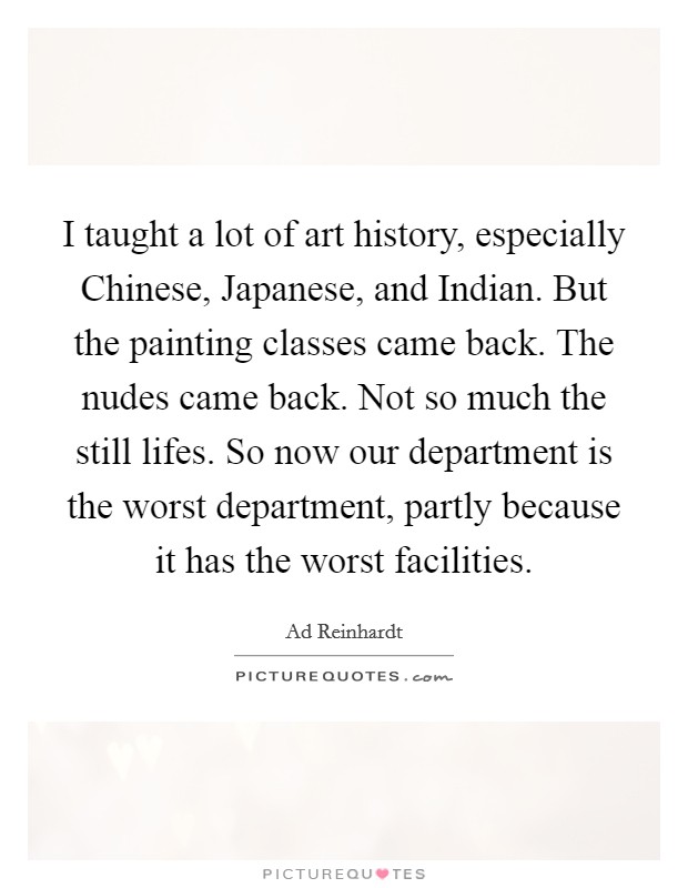I taught a lot of art history, especially Chinese, Japanese, and Indian. But the painting classes came back. The nudes came back. Not so much the still lifes. So now our department is the worst department, partly because it has the worst facilities. Picture Quote #1