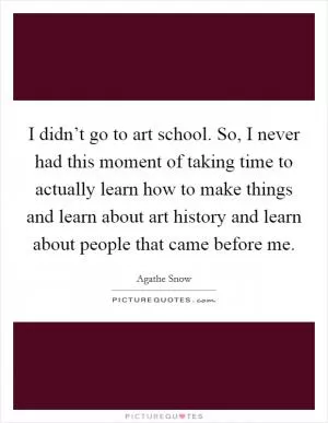 I didn’t go to art school. So, I never had this moment of taking time to actually learn how to make things and learn about art history and learn about people that came before me Picture Quote #1