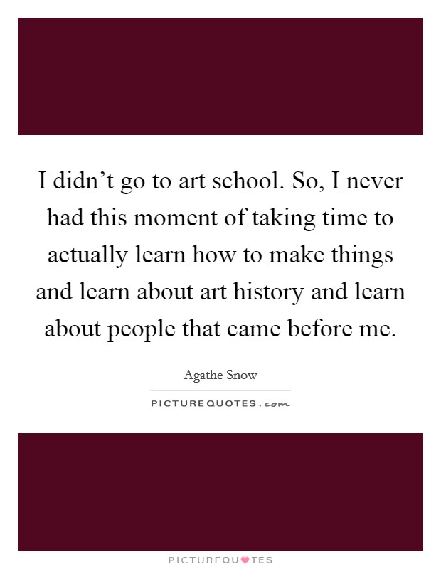 I didn't go to art school. So, I never had this moment of taking time to actually learn how to make things and learn about art history and learn about people that came before me. Picture Quote #1