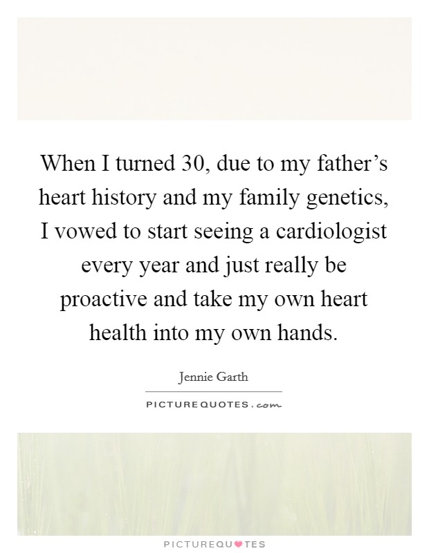 When I turned 30, due to my father's heart history and my family genetics, I vowed to start seeing a cardiologist every year and just really be proactive and take my own heart health into my own hands. Picture Quote #1