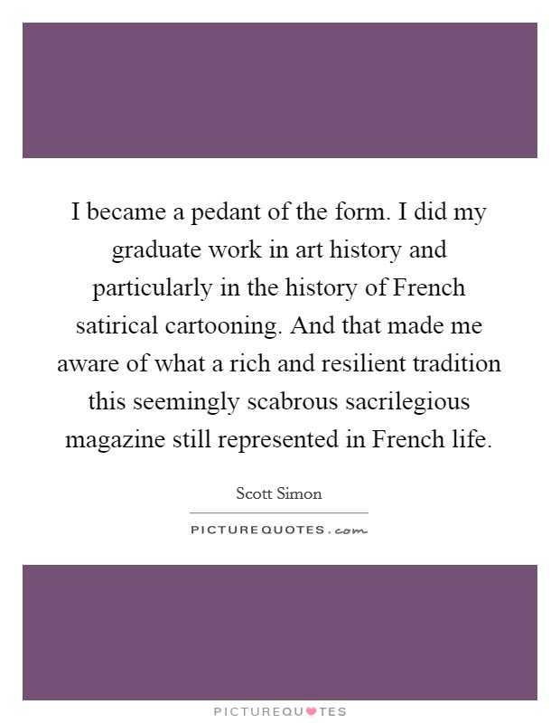 I became a pedant of the form. I did my graduate work in art history and particularly in the history of French satirical cartooning. And that made me aware of what a rich and resilient tradition this seemingly scabrous sacrilegious magazine still represented in French life. Picture Quote #1