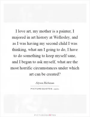 I love art, my mother is a painter, I majored in art history at Wellesley, and as I was having my second child I was thinking, what am I going to do, I have to do something to keep myself sane, and I began to ask myself, what are the most horrific circumstances under which art can be created? Picture Quote #1