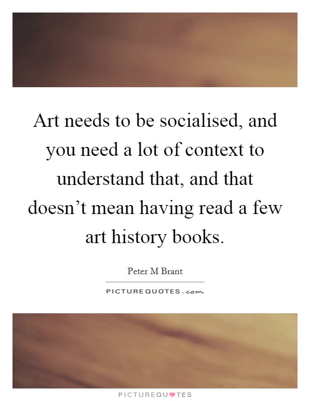 Art needs to be socialised, and you need a lot of context to understand that, and that doesn't mean having read a few art history books. Picture Quote #1