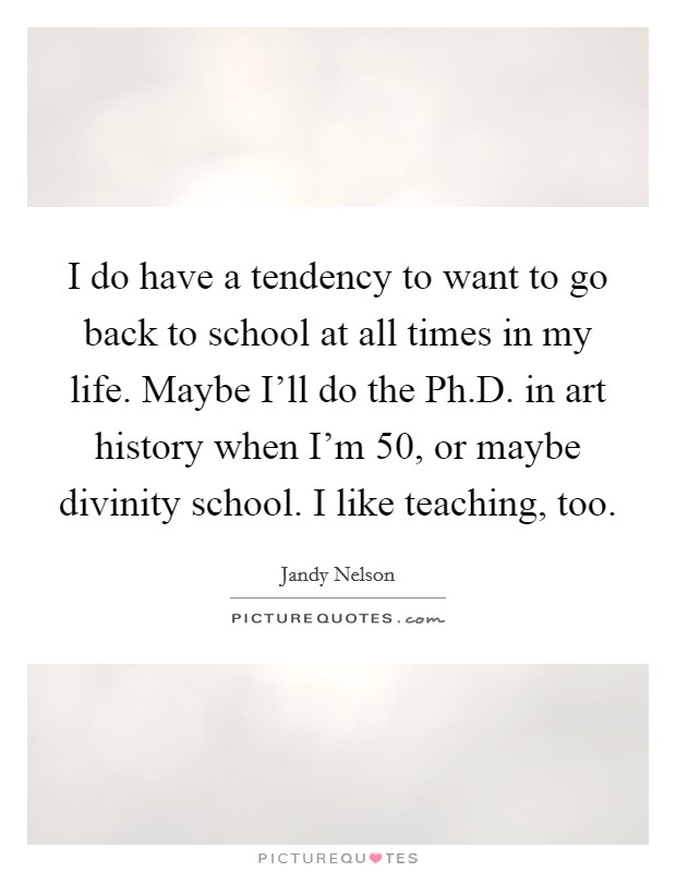 I do have a tendency to want to go back to school at all times in my life. Maybe I'll do the Ph.D. in art history when I'm 50, or maybe divinity school. I like teaching, too. Picture Quote #1