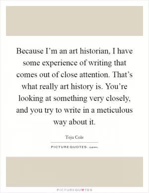 Because I’m an art historian, I have some experience of writing that comes out of close attention. That’s what really art history is. You’re looking at something very closely, and you try to write in a meticulous way about it Picture Quote #1
