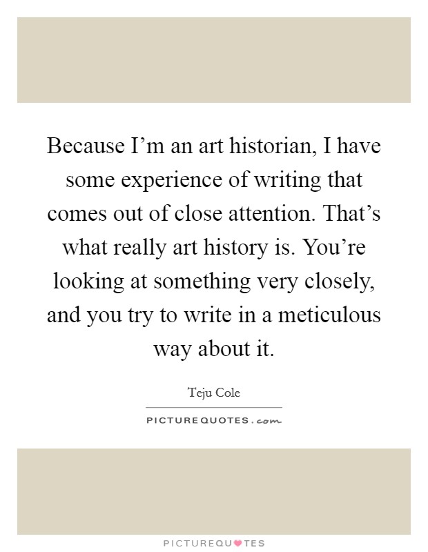 Because I'm an art historian, I have some experience of writing that comes out of close attention. That's what really art history is. You're looking at something very closely, and you try to write in a meticulous way about it. Picture Quote #1
