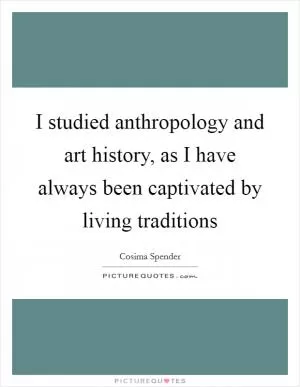 I studied anthropology and art history, as I have always been captivated by living traditions Picture Quote #1