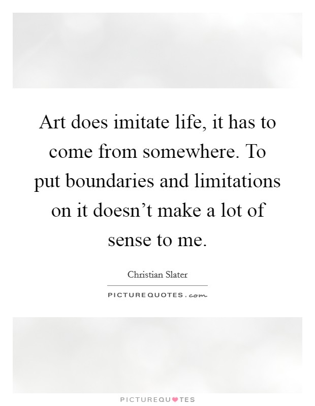 Art does imitate life, it has to come from somewhere. To put boundaries and limitations on it doesn't make a lot of sense to me. Picture Quote #1