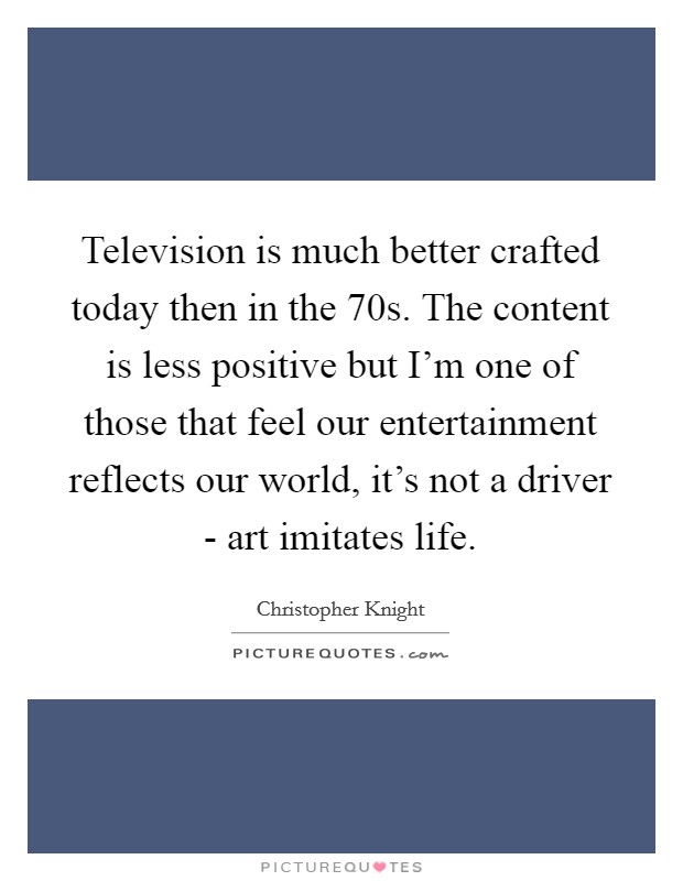 Television is much better crafted today then in the 70s. The content is less positive but I'm one of those that feel our entertainment reflects our world, it's not a driver - art imitates life. Picture Quote #1