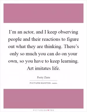 I’m an actor, and I keep observing people and their reactions to figure out what they are thinking. There’s only so much you can do on your own, so you have to keep learning. Art imitates life Picture Quote #1