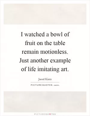 I watched a bowl of fruit on the table remain motionless. Just another example of life imitating art Picture Quote #1