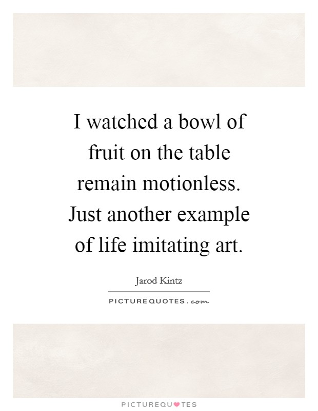 I watched a bowl of fruit on the table remain motionless. Just another example of life imitating art. Picture Quote #1